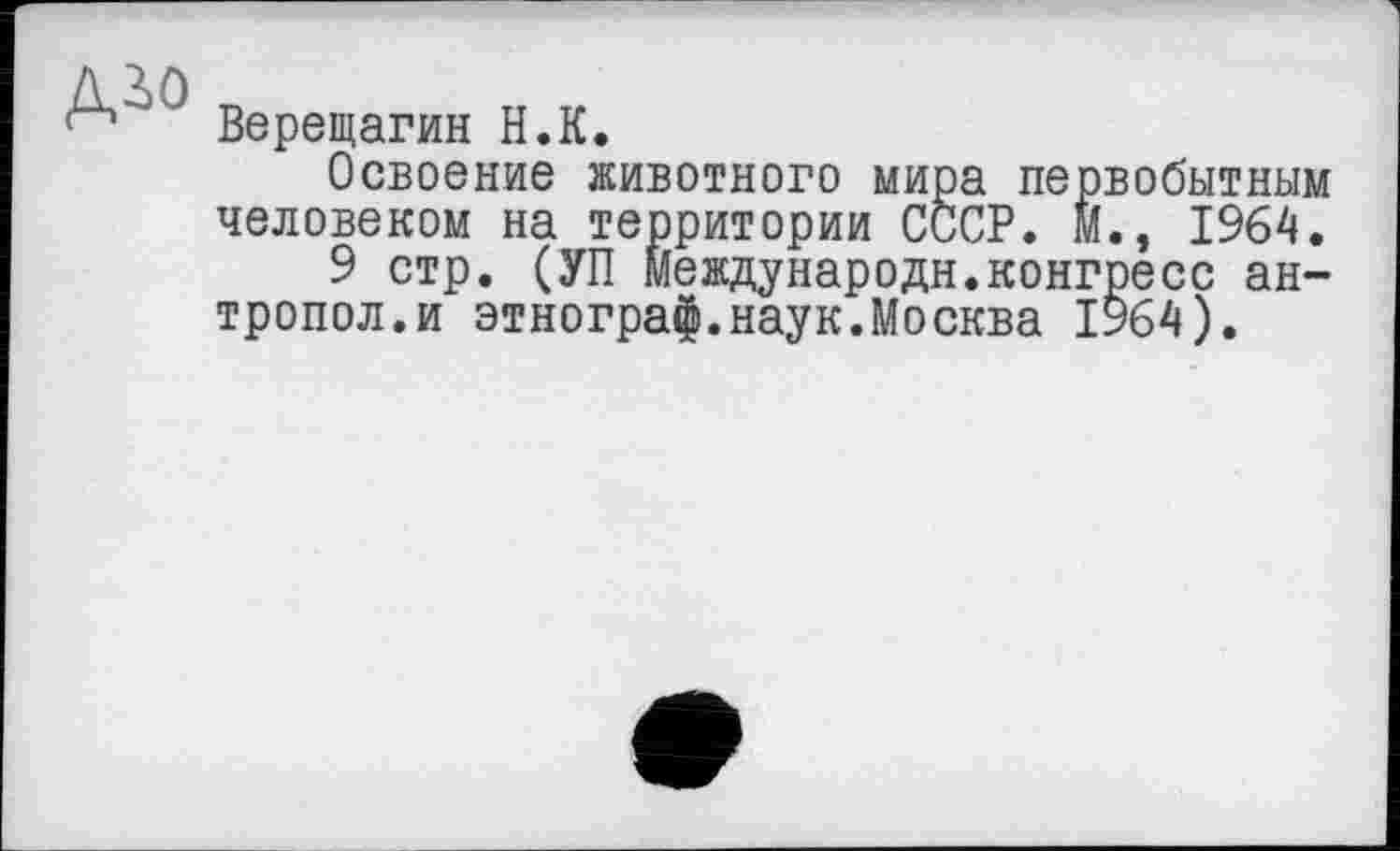 ﻿дго
Верещагин Н.К.
Освоение животного мира первобытным человеком на территории СССР. М., 1964.
9 стр. (УП Международн.конгресс ан-тропол.и этнограф.наук.Москва 1964).